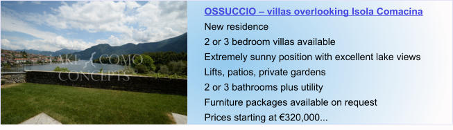 OSSUCCIO – villas overlooking Isola Comacina New residence 2 or 3 bedroom villas available Extremely sunny position with excellent lake views Lifts, patios, private gardens 2 or 3 bathrooms plus utility  Furniture packages available on request Prices starting at €320,000...
