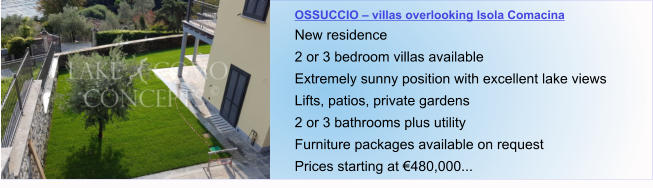 OSSUCCIO – villas overlooking Isola Comacina New residence 2 or 3 bedroom villas available Extremely sunny position with excellent lake views Lifts, patios, private gardens 2 or 3 bathrooms plus utility  Furniture packages available on request Prices starting at €480,000...