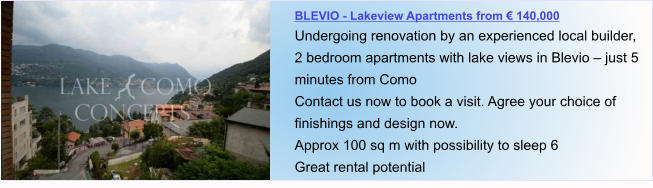 BLEVIO - Lakeview Apartments from € 140,000 Undergoing renovation by an experienced local builder, 2 bedroom apartments with lake views in Blevio – just 5 minutes from Como Contact us now to book a visit. Agree your choice of finishings and design now. Approx 100 sq m with possibility to sleep 6  Great rental potential